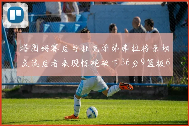 塔图姆赛后与杜克学弟弗拉格亲切交流后者表现惊艳砍下36分9篮板6助攻