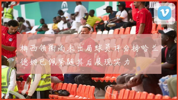 梅西领衔尚未出局球员评分榜哈兰德姆巴佩紧随其后展现实力