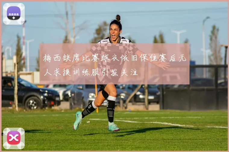 梅西缺席比赛球衣依旧保住赛后无人求换训练服引发关注