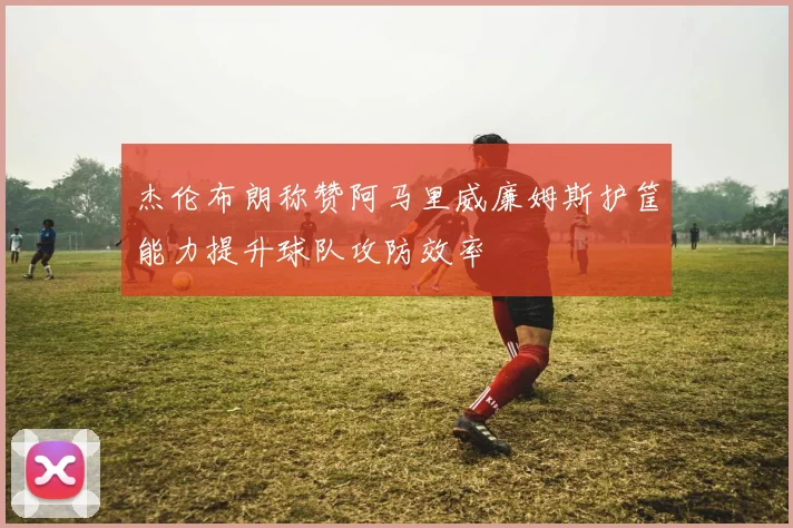 杰伦布朗称赞阿马里威廉姆斯护筐能力提升球队攻防效率