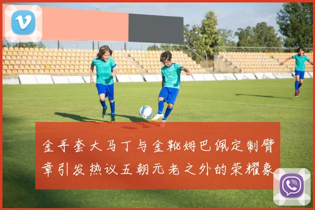 金手套大马丁与金靴姆巴佩定制臂章引发热议五朝元老之外的荣耀象征