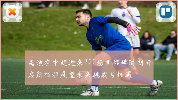高迪在中超迎来200场里程碑时刻开启新征程展望未来挑战与机遇