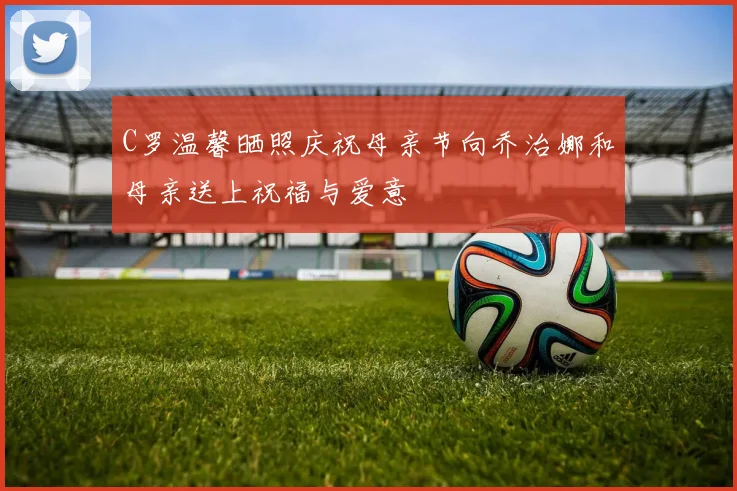 C罗温馨晒照庆祝母亲节向乔治娜和母亲送上祝福与爱意