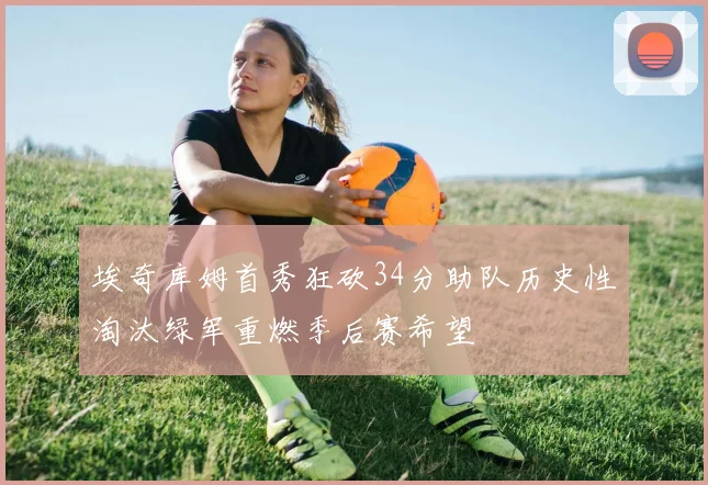 埃奇库姆首秀狂砍34分助队历史性淘汰绿军重燃季后赛希望