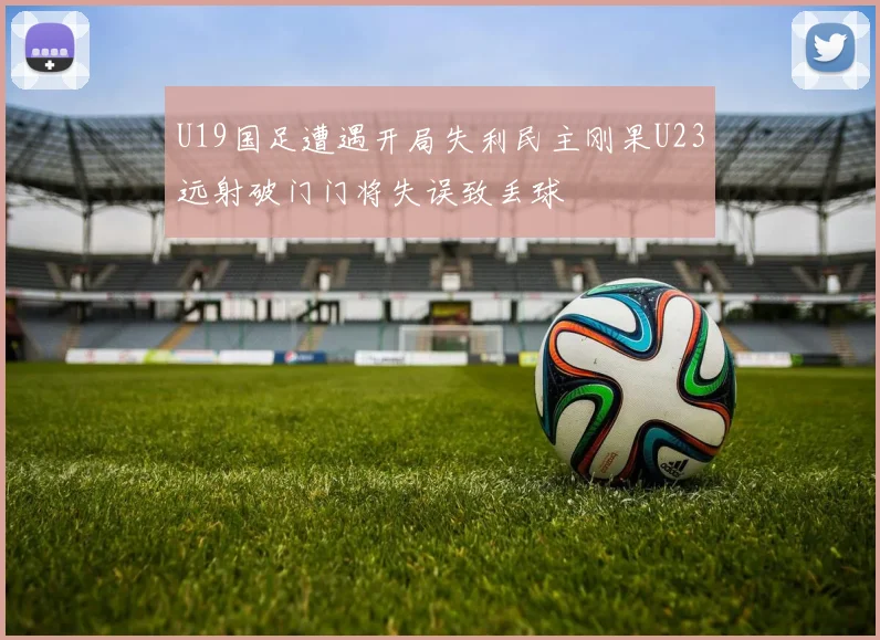 U19国足遭遇开局失利民主刚果U23远射破门门将失误致丢球