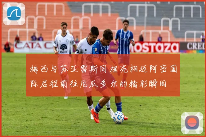梅西与苏亚雷斯同框亮相迈阿密国际启程前往厄瓜多尔的精彩瞬间