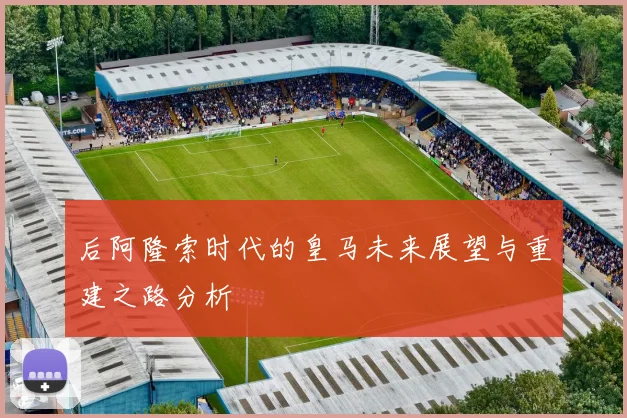 后阿隆索时代的皇马未来展望与重建之路分析