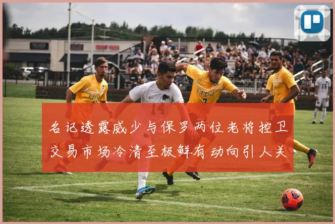 名记透露威少与保罗两位老将控卫交易市场冷清至极鲜有动向引人关注