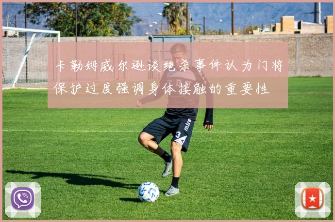 卡勒姆威尔逊谈绝杀事件认为门将保护过度强调身体接触的重要性