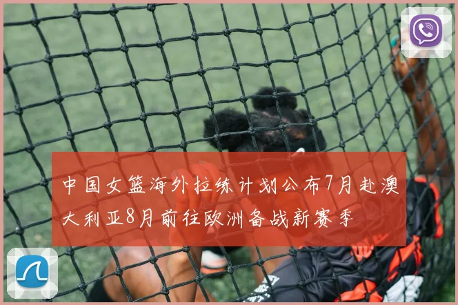 中国女篮海外拉练计划公布7月赴澳大利亚8月前往欧洲备战新赛季