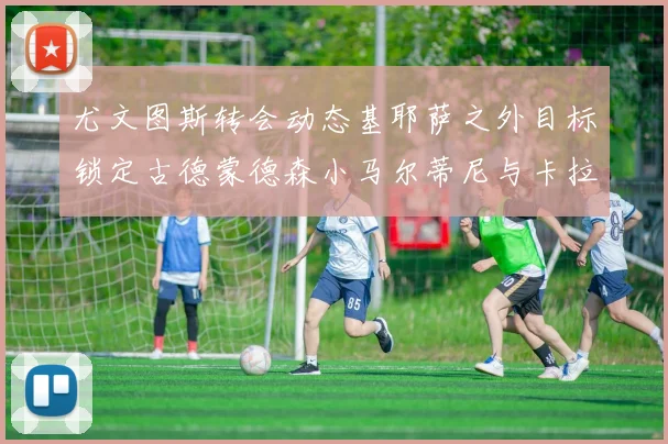 尤文图斯转会动态基耶萨之外目标锁定古德蒙德森小马尔蒂尼与卡拉斯科