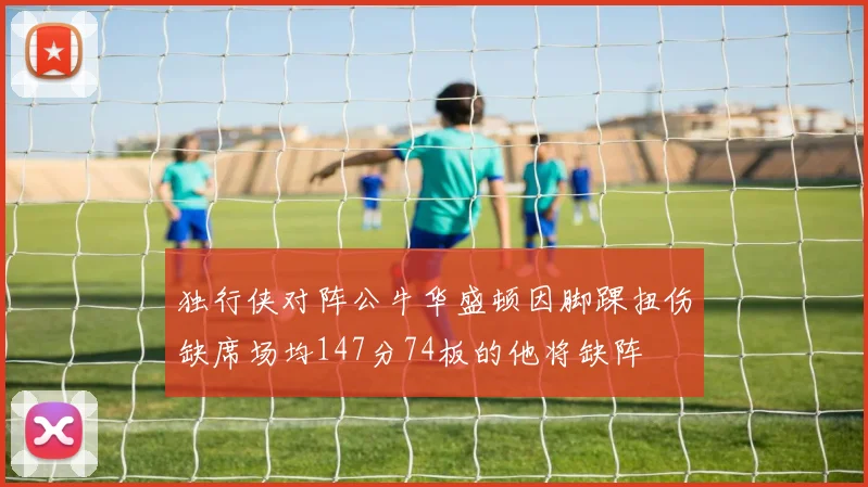 独行侠对阵公牛华盛顿因脚踝扭伤缺席场均147分74板的他将缺阵