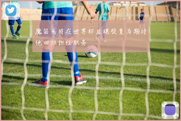 魔笛或将在世界杯后退役皇马期待他回归担任职务
