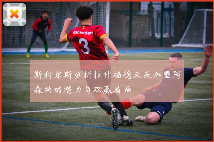 斯科尔斯分析拉什福德未来加盟阿森纳的潜力与双赢局面
