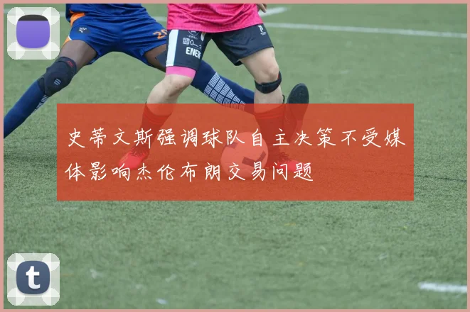 史蒂文斯强调球队自主决策不受媒体影响杰伦布朗交易问题