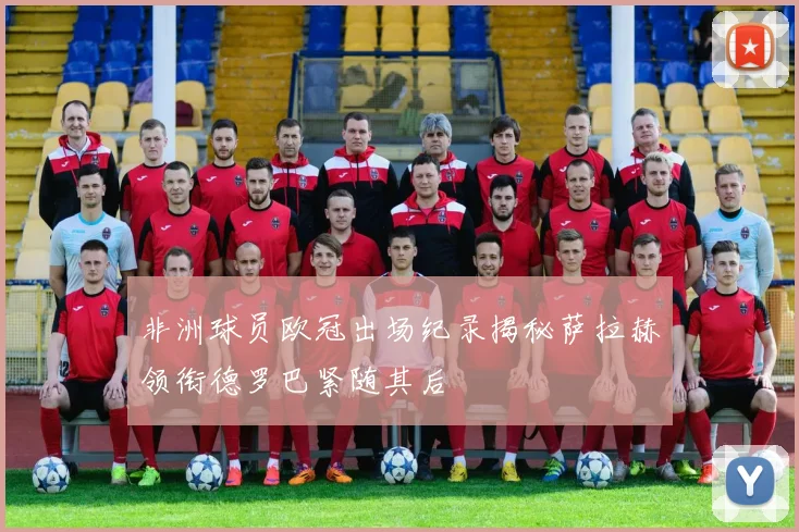 非洲球员欧冠出场纪录揭秘萨拉赫领衔德罗巴紧随其后